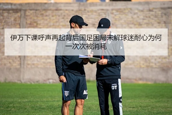 伊万下课呼声再起背后国足困局未解球迷耐心为何一次次被消耗